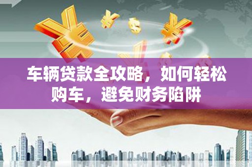 盘县车辆贷款全攻略，如何轻松购车，避免财务陷阱